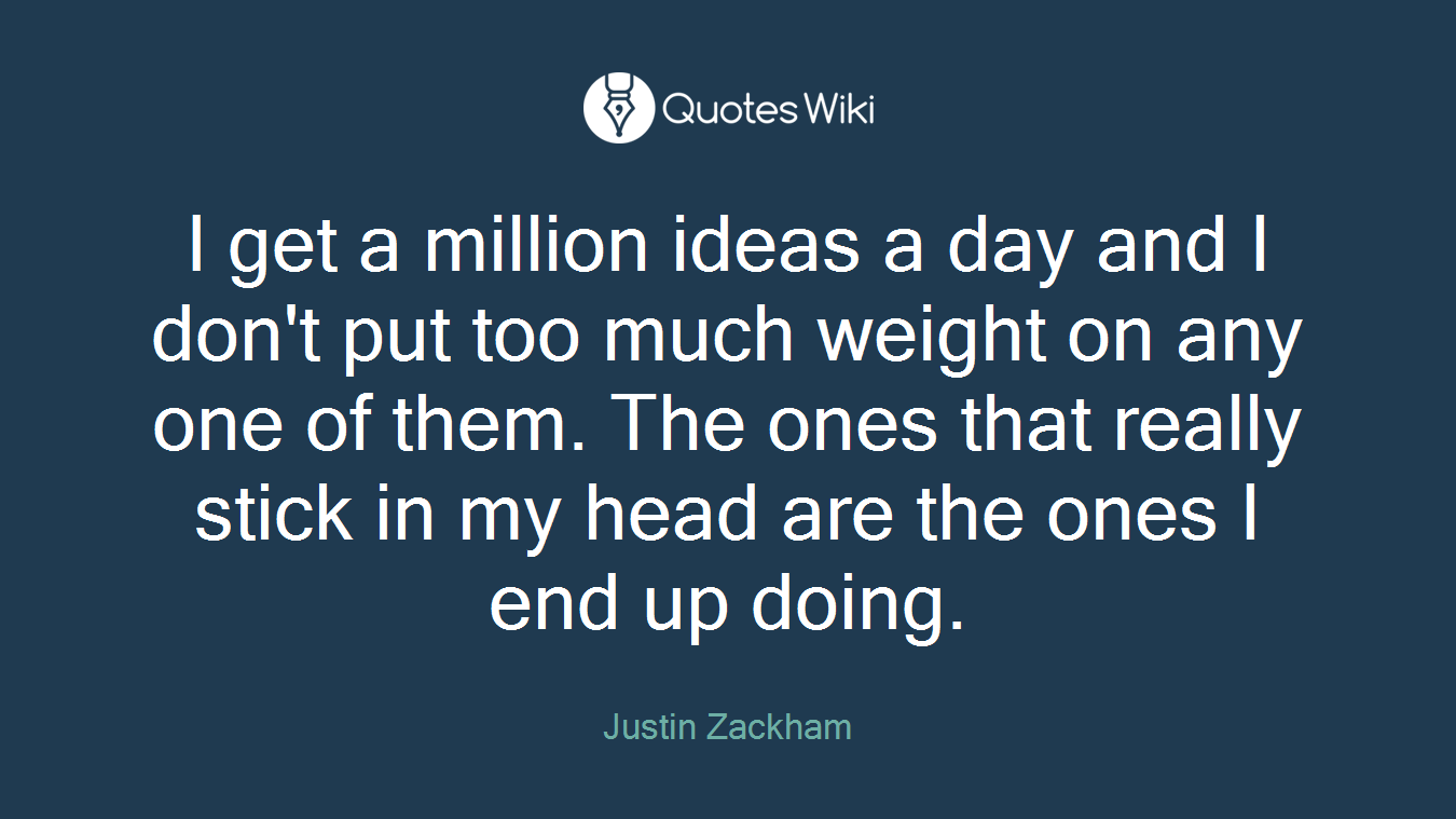 I get a million ideas a day and I don't put too much weight on any one of them. The ones that really stick in my head are the ones I end up doing.