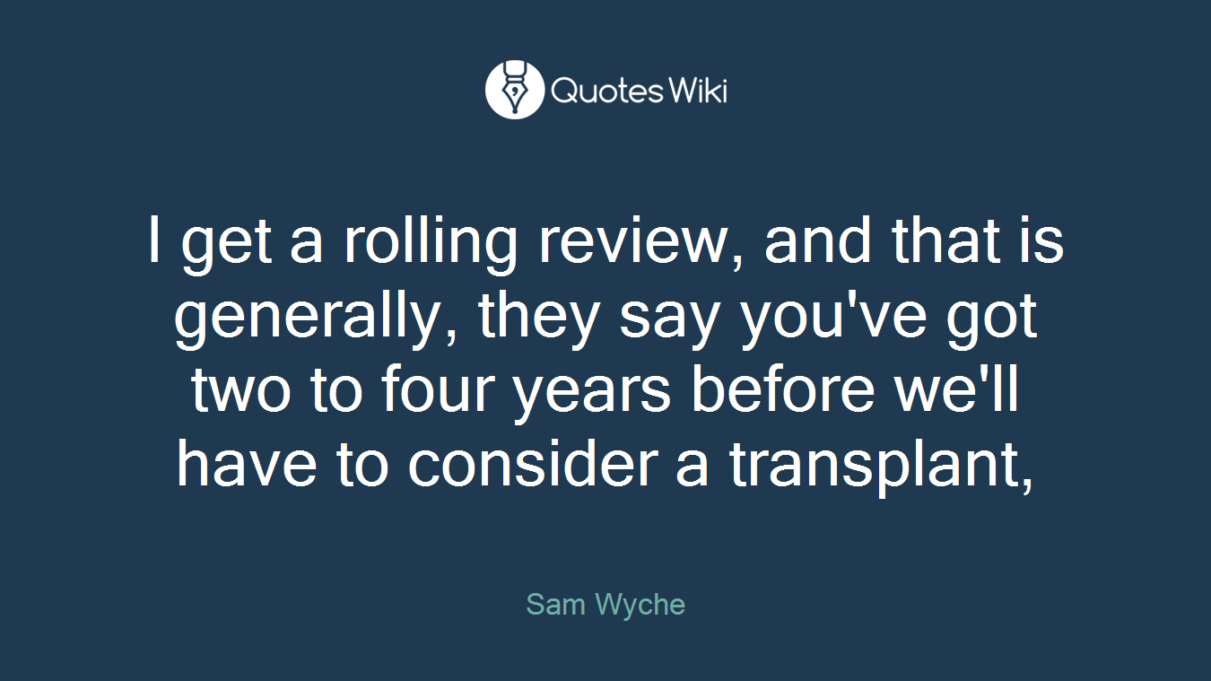 I get a rolling review, and that is generally, they say you've got two to four years before we'll have to consider a transplant,