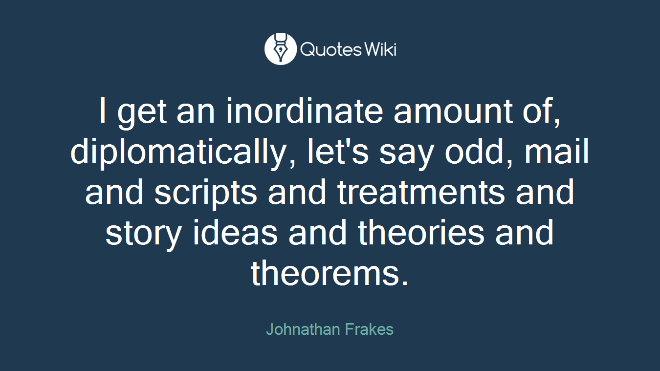 I get an inordinate amount of, diplomatically, let's say odd, mail and scripts and treatments and story ideas and theories and theorems.