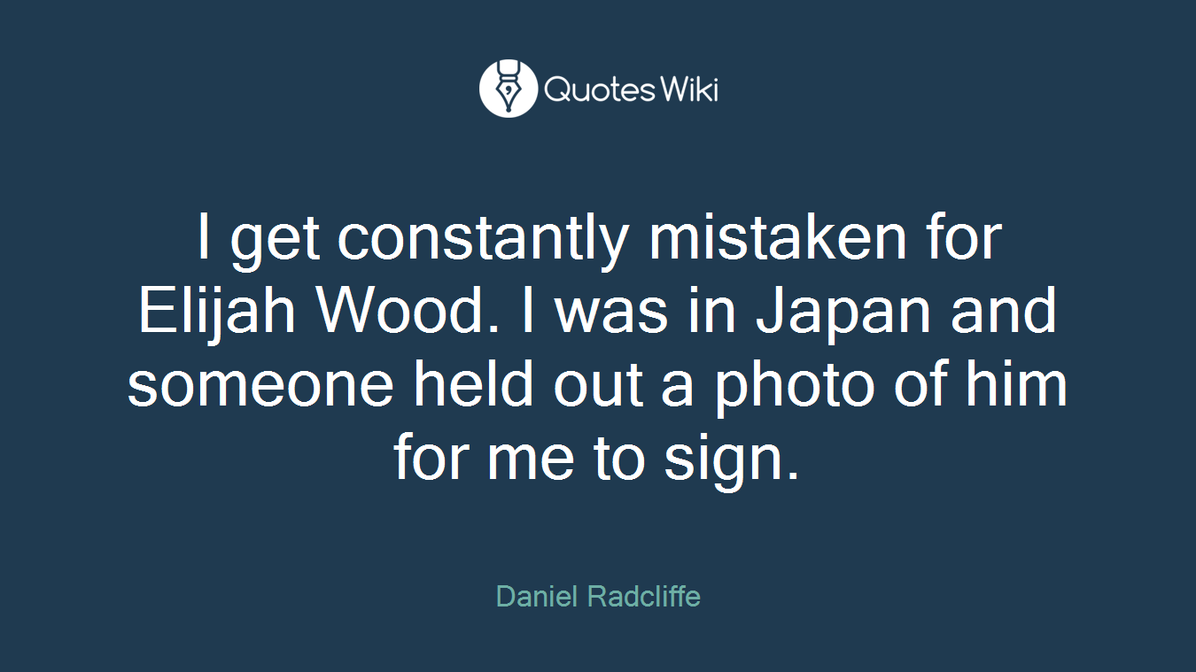 I get constantly mistaken for Elijah Wood. I was in Japan and someone held out a photo of him for me to sign.