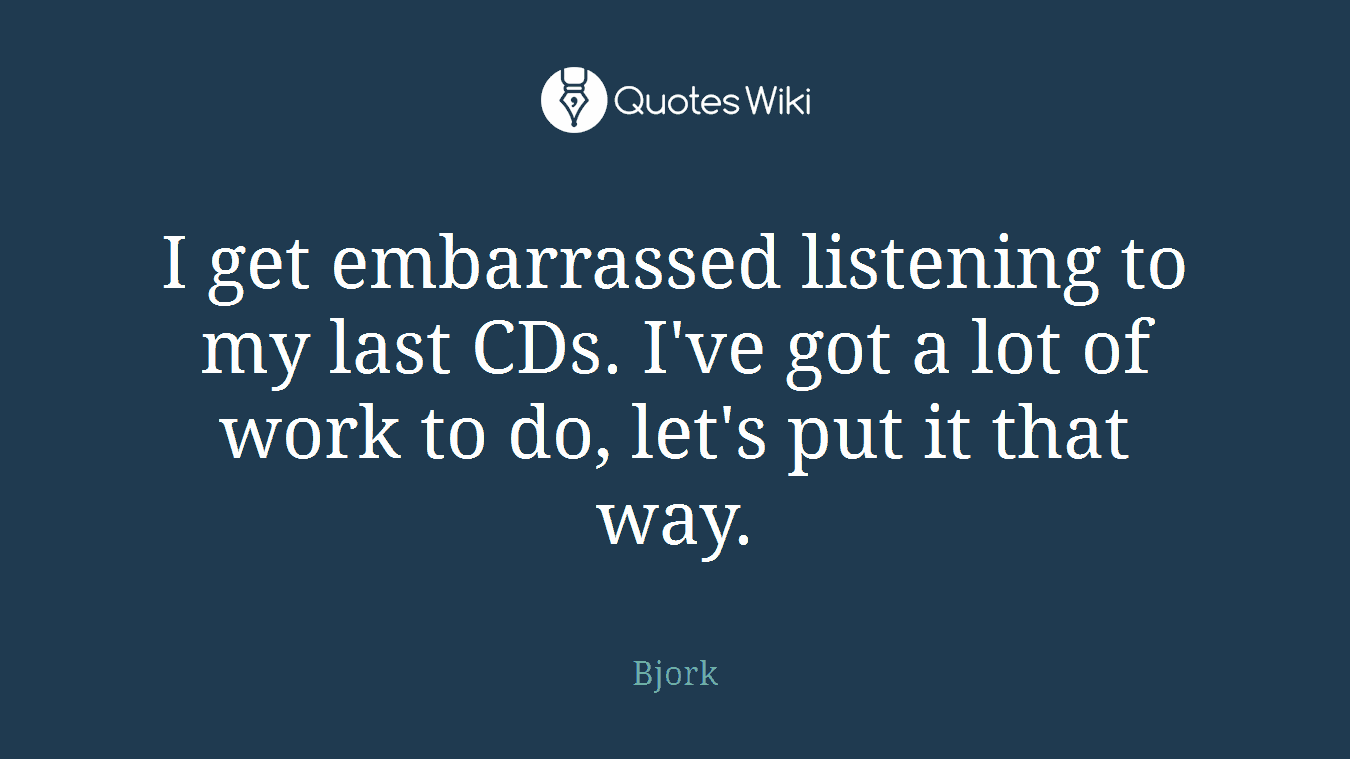 I get embarrassed listening to my last CDs. I've got a lot of work to do, let's put it that way.