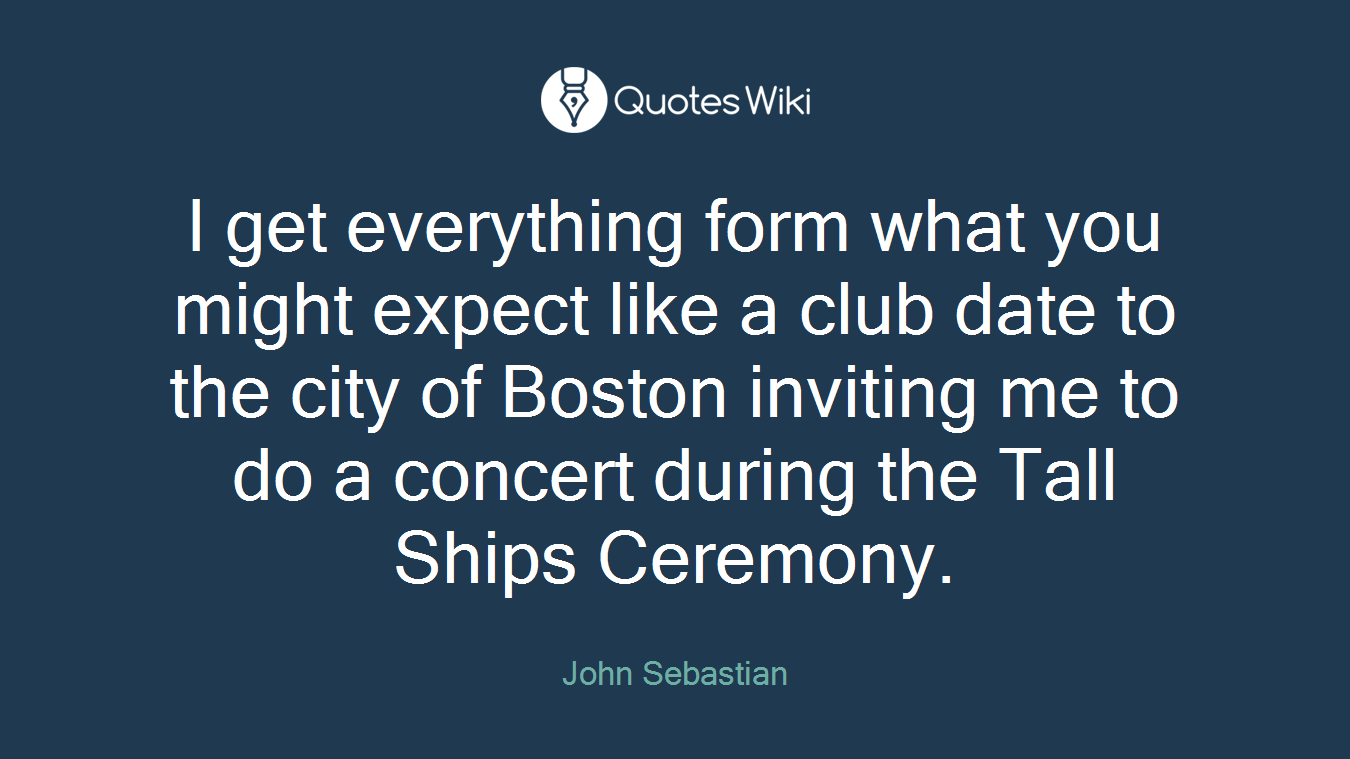 I get everything form what you might expect like a club date to the city of Boston inviting me to do a concert during the Tall Ships Ceremony.