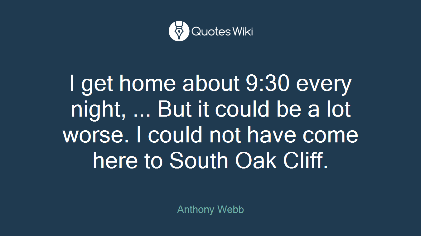 I get home about 9:30 every night, ... But it could be a lot worse. I could not have come here to South Oak Cliff.