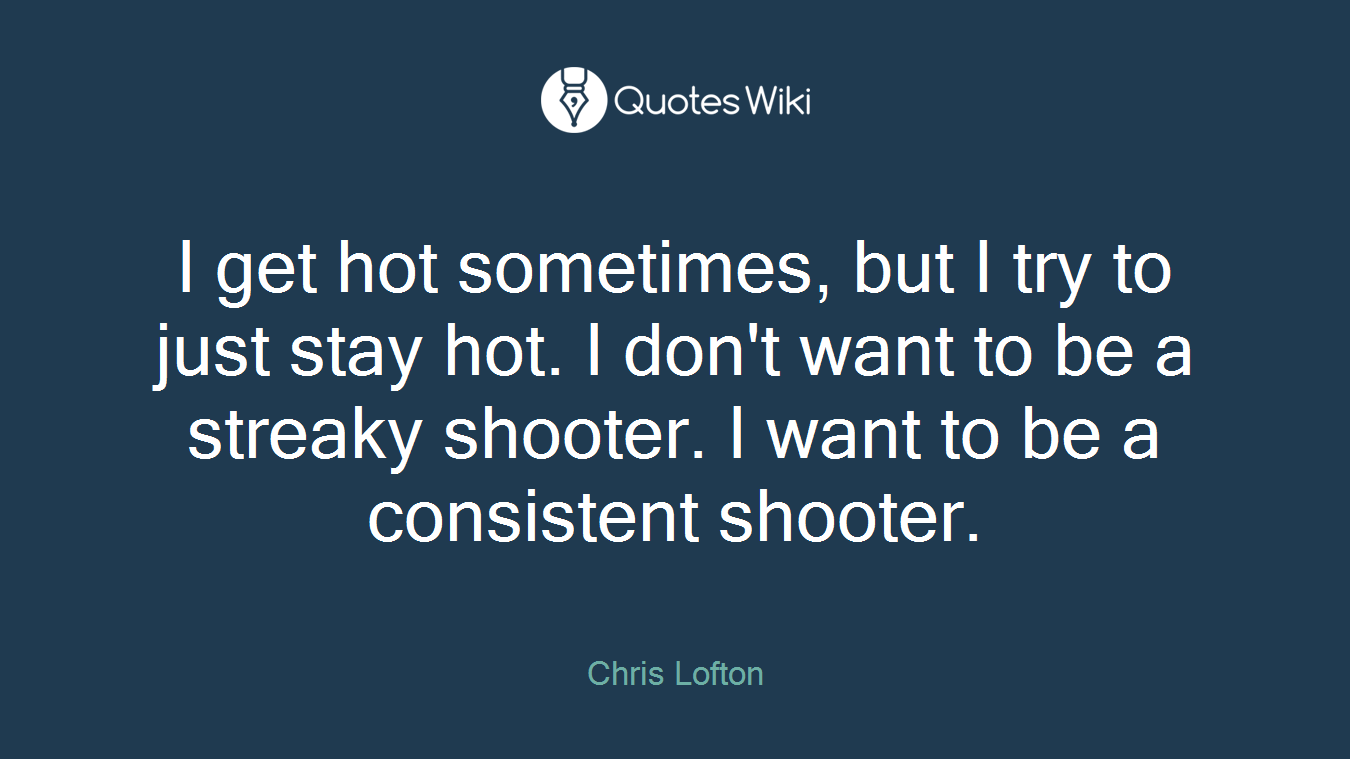 I get hot sometimes, but I try to just stay hot. I don't want to be a streaky shooter. I want to be a consistent shooter.