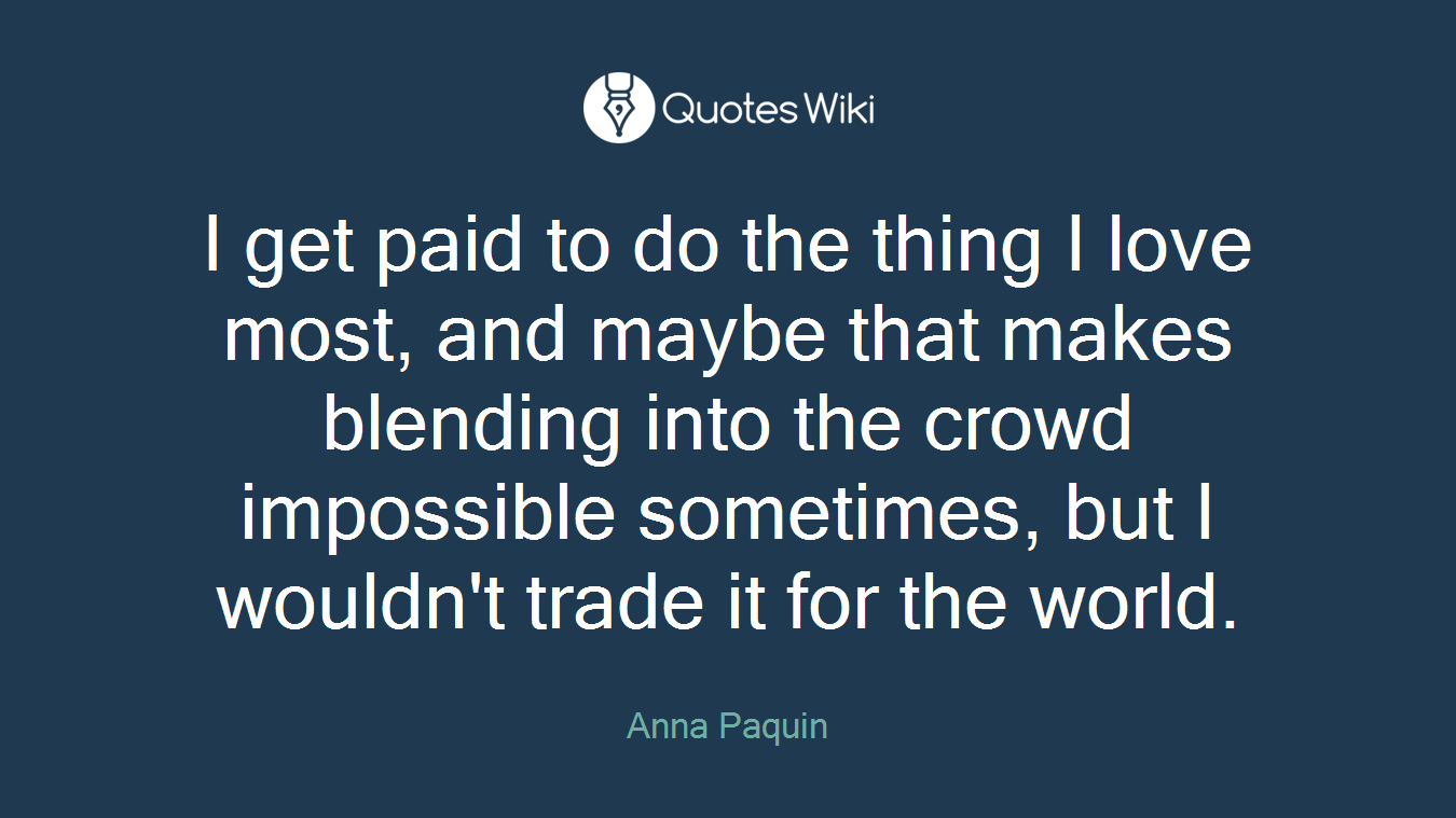 I get paid to do the thing I love most, and maybe that makes blending into the crowd impossible sometimes, but I wouldn't trade it for the world.