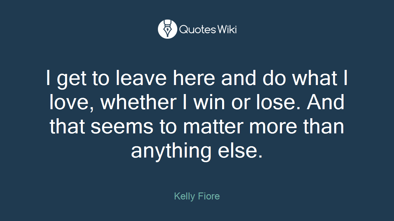 I get to leave here and do what I love, whether I win or lose. And that seems to matter more than anything else.
