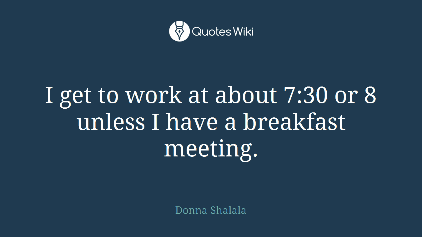 I get to work at about 7:30 or 8 unless I have a breakfast meeting.