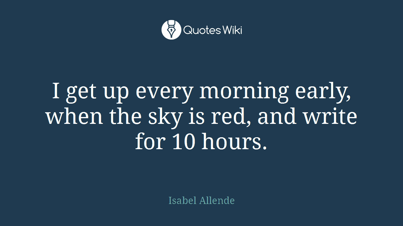 I get up every morning early, when the sky is red, and write for 10 hours.
