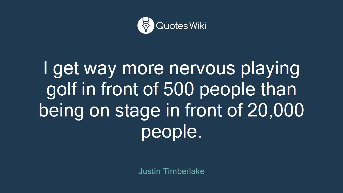 I get way more nervous playing golf in front of 500 people than being on stage in front of 20,000 people.