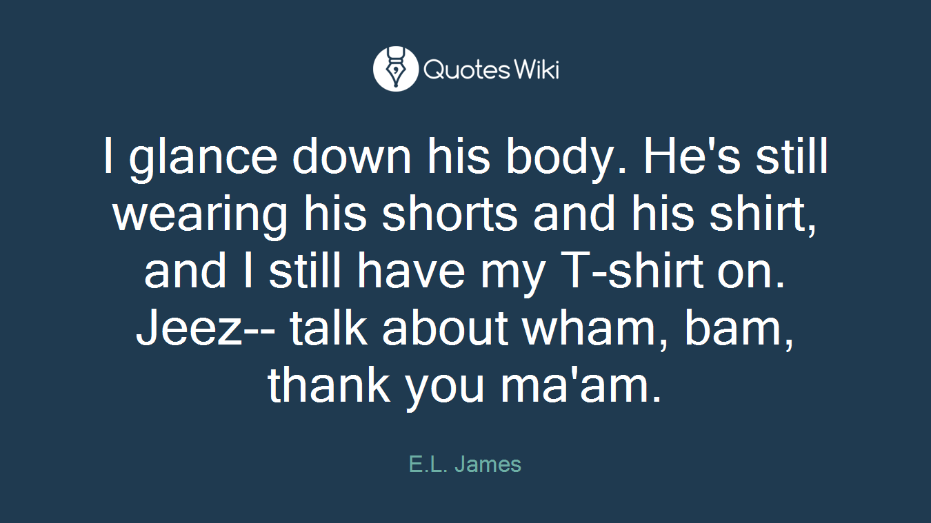 I glance down his body. He's still wearing his shorts and his shirt, and I still have my T-shirt on. Jeez-- talk about wham, bam, thank you ma'am.