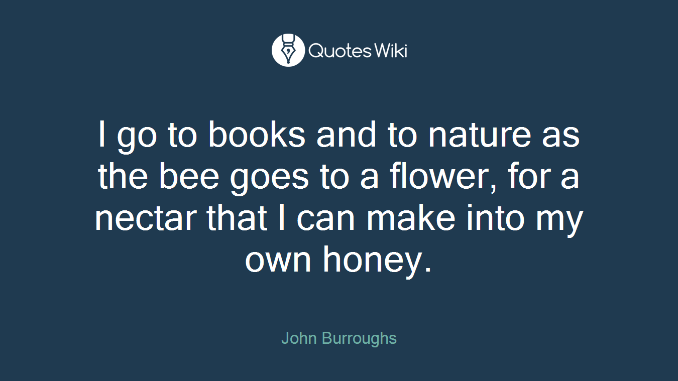 I go to books and to nature as the bee goes to a flower, for a nectar that I can make into my own honey.