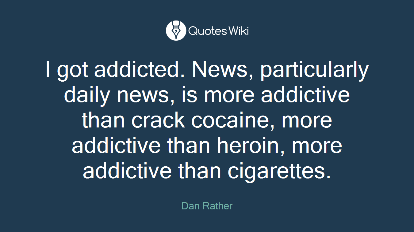 I got addicted. News, particularly daily news, is more addictive than crack cocaine, more addictive than heroin, more addictive than cigarettes.