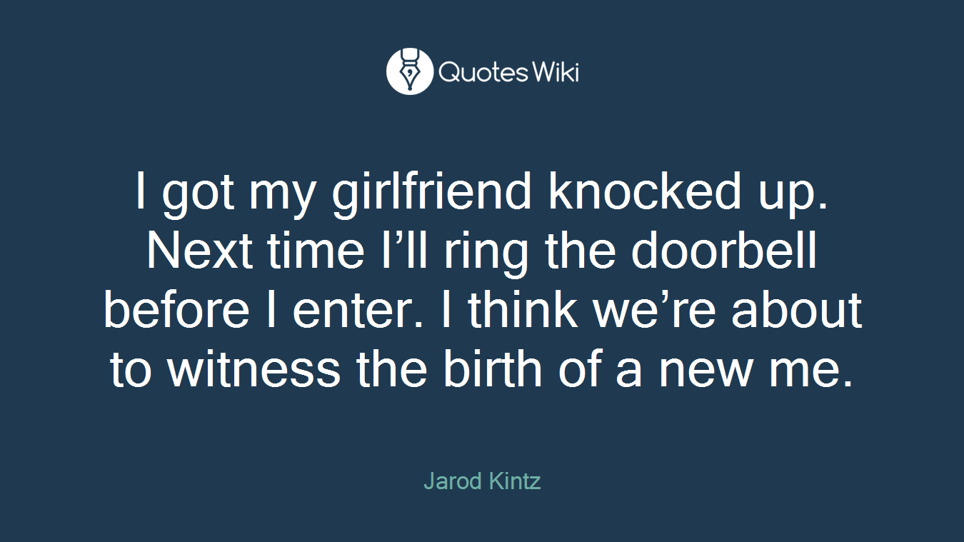 I got my girlfriend knocked up. Next time I’ll ring the doorbell before I enter. I think we’re about to witness the birth of a new me.