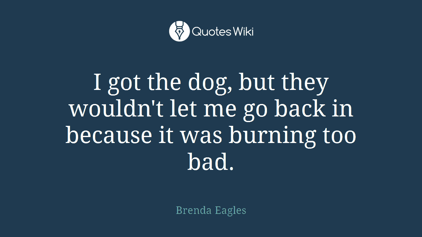I got the dog, but they wouldn't let me go back in because it was burning too bad.