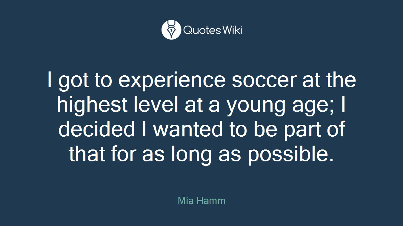 I got to experience soccer at the highest level at a young age; I decided I wanted to be part of that for as long as possible.