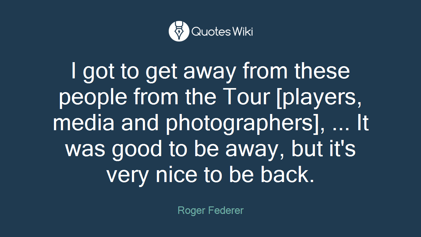 I got to get away from these people from the Tour [players, media and photographers], ... It was good to be away, but it's very nice to be back.