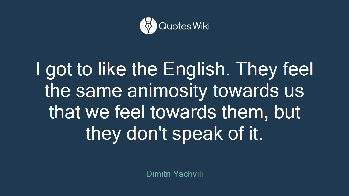 I got to like the English. They feel the same animosity towards us that we feel towards them, but they don't speak of it.
