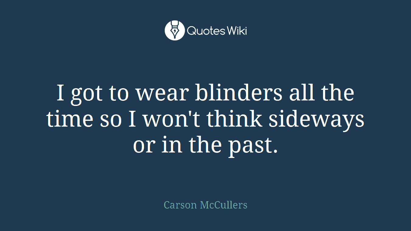 I got to wear blinders all the time so I won't think sideways or in the past.