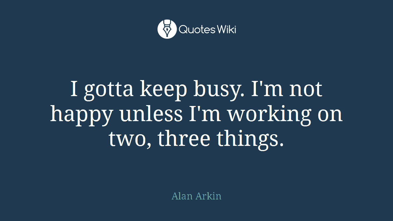 I gotta keep busy. I'm not happy unless I'm working on two, three things.