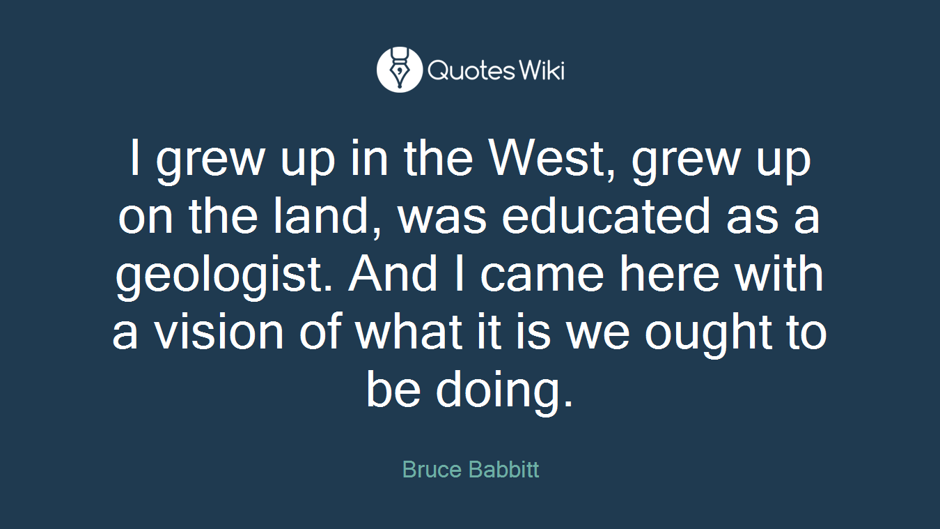 I grew up in the West, grew up on the land, was educated as a geologist. And I came here with a vision of what it is we ought to be doing.