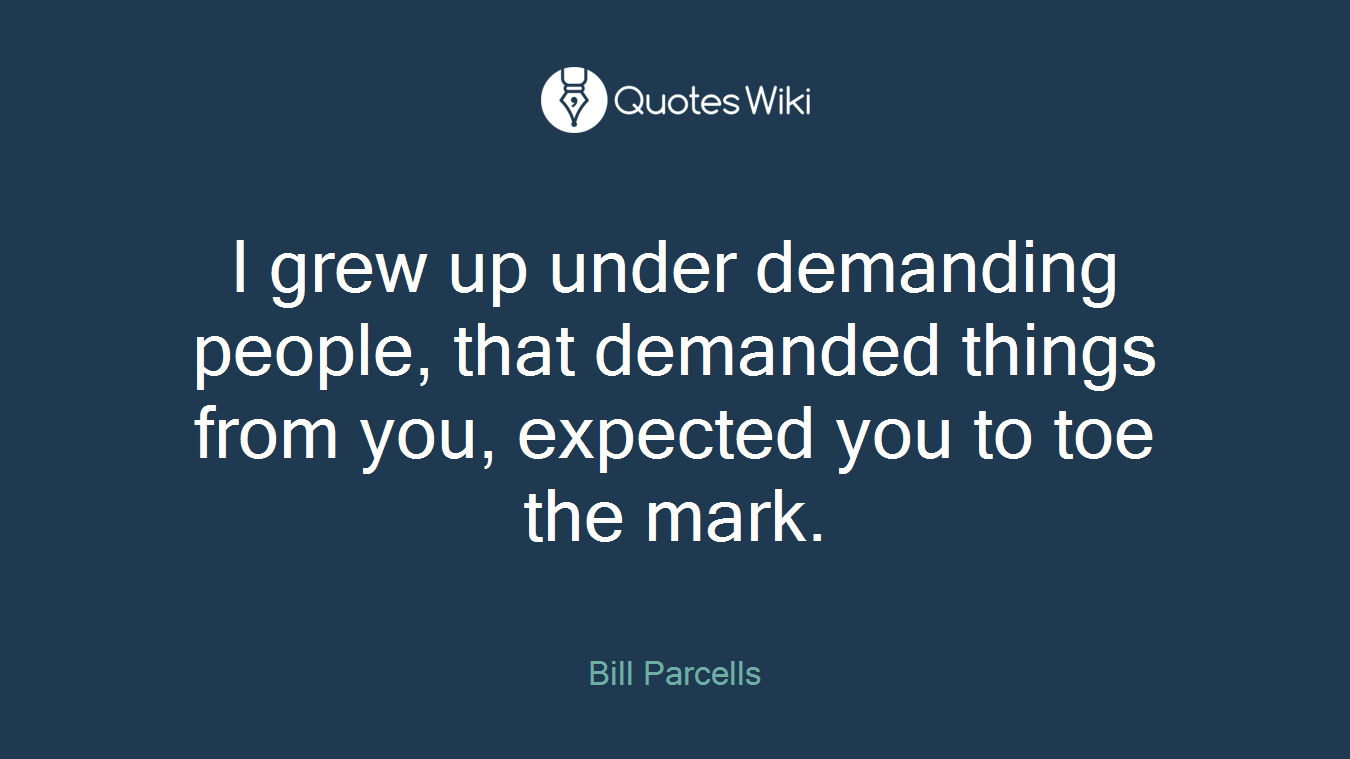I grew up under demanding people, that demanded things from you, expected you to toe the mark.