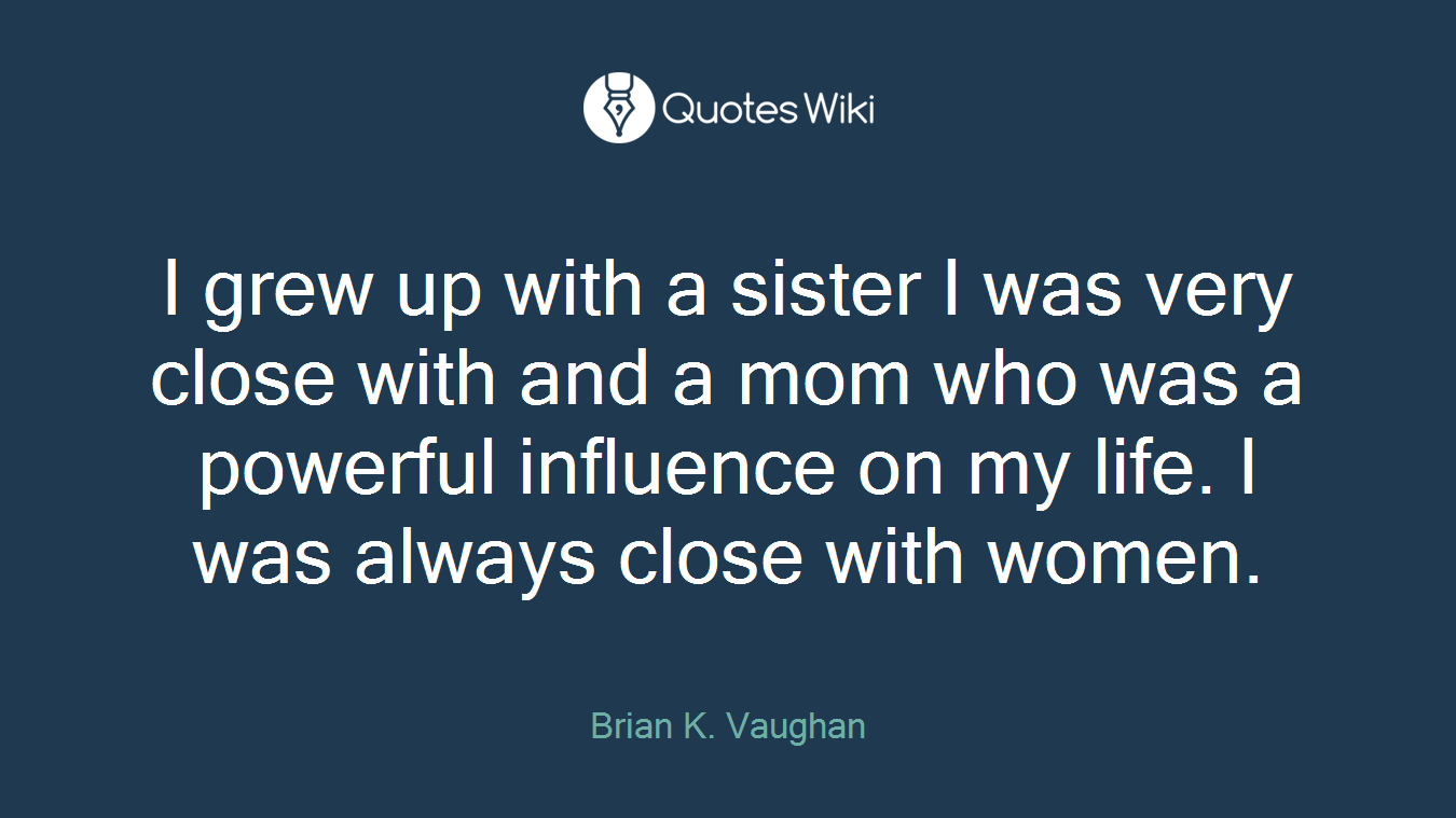 I grew up with a sister I was very close with and a mom who was a powerful influence on my life. I was always close with women.