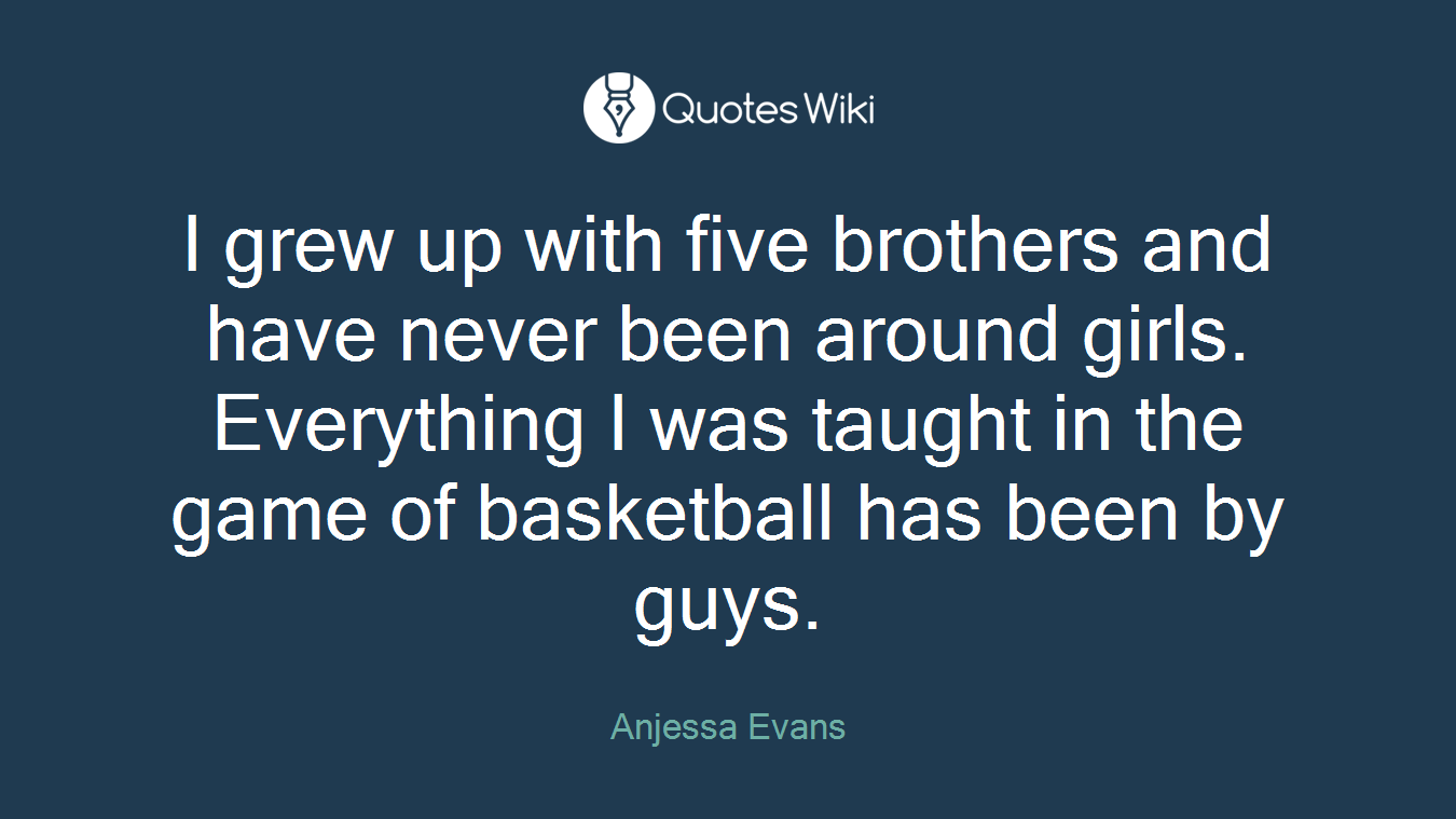 I grew up with five brothers and have never been around girls. Everything I was taught in the game of basketball has been by guys.