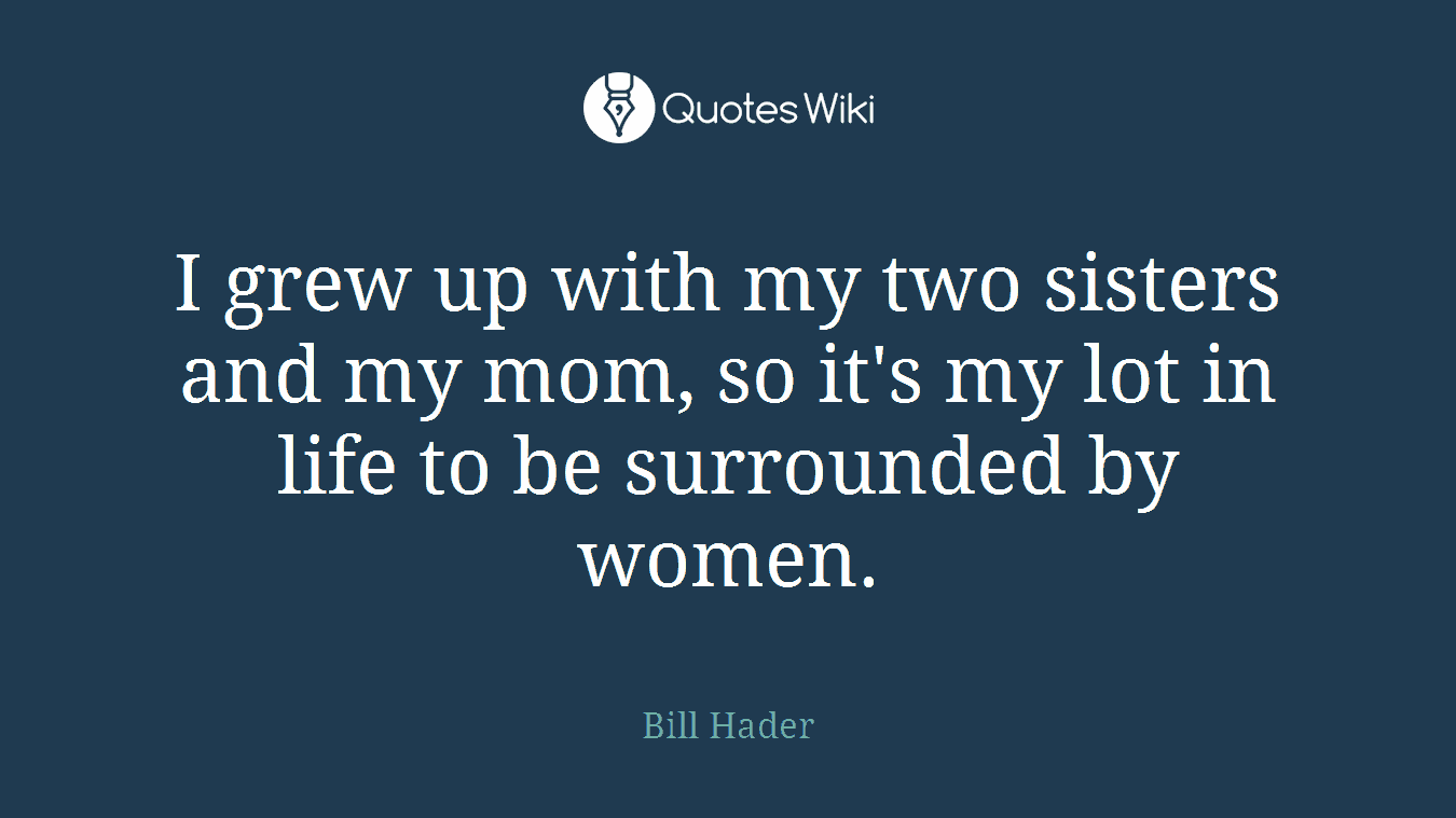 I grew up with my two sisters and my mom, so it's my lot in life to be surrounded by women.