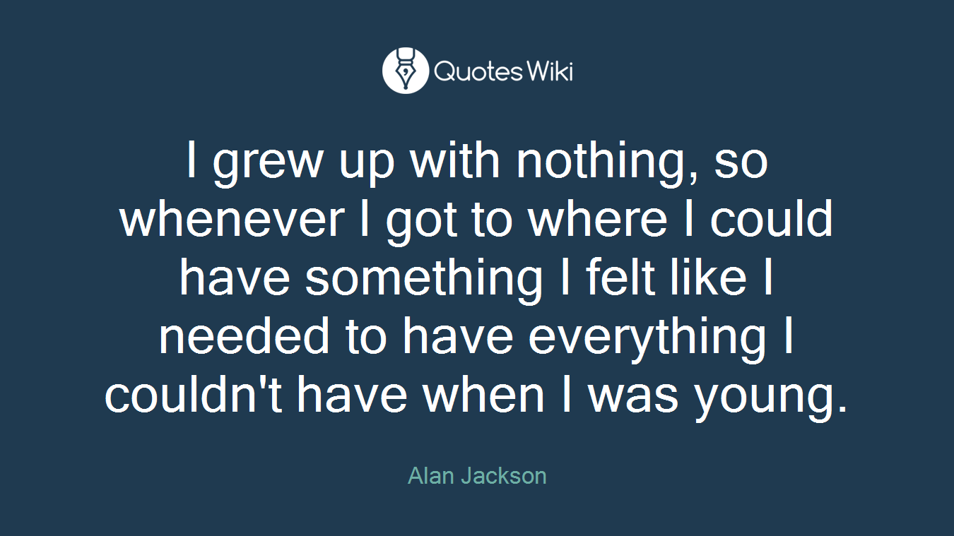 I grew up with nothing, so whenever I got to where I could have something I felt like I needed to have everything I couldn't have when I was young.