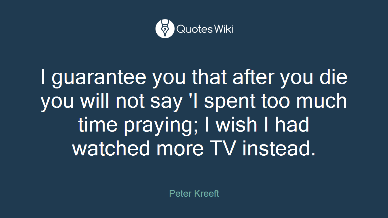 I guarantee you that after you die you will not say 'I spent too much time praying; I wish I had watched more TV instead.