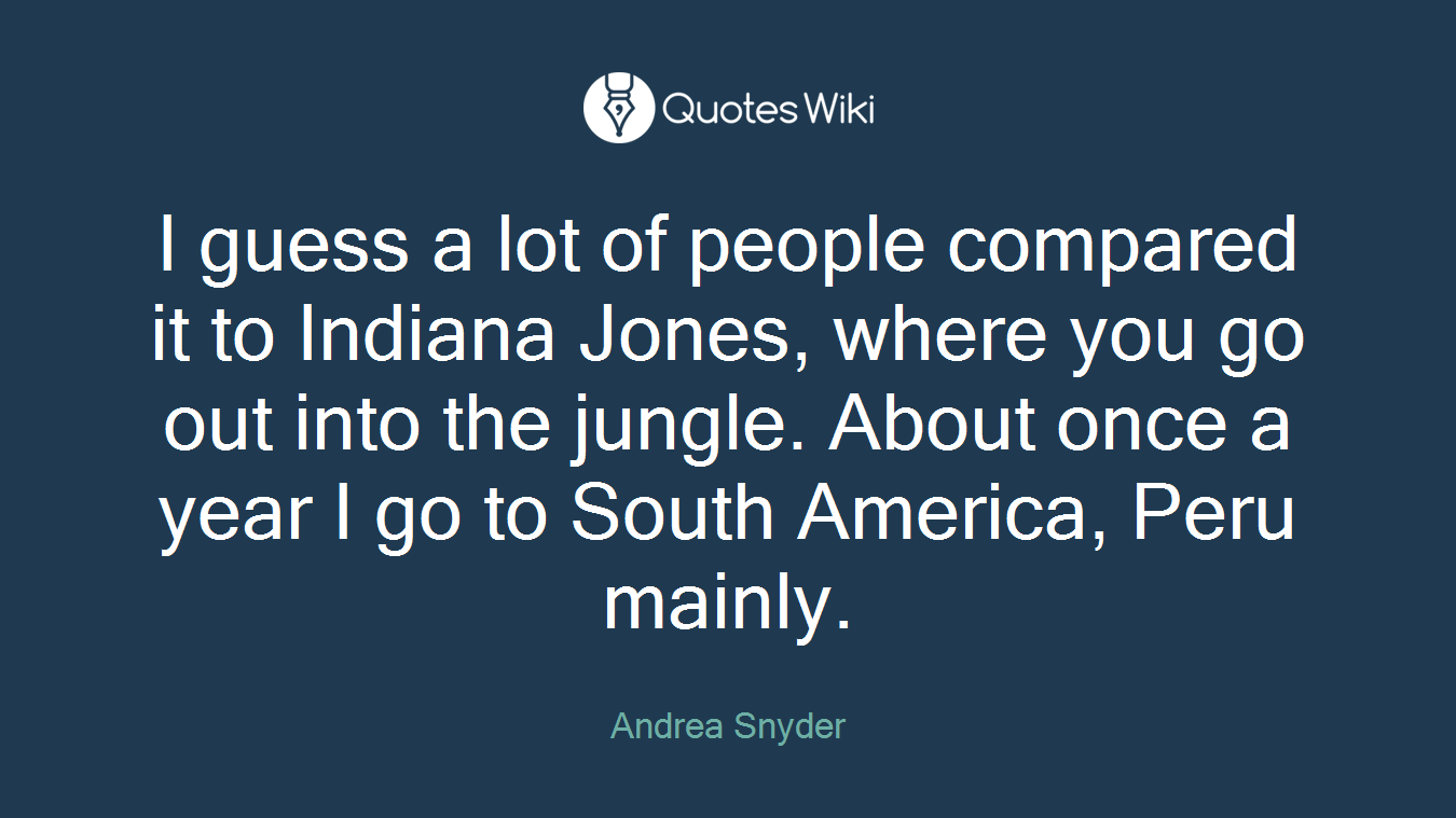I guess a lot of people compared it to Indiana Jones, where you go out into the jungle. About once a year I go to South America, Peru mainly.