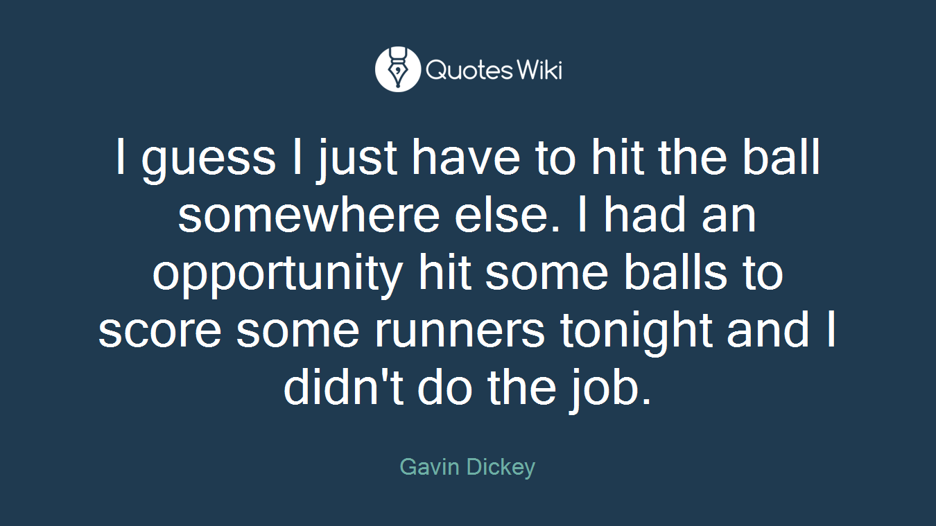 I guess I just have to hit the ball somewhere else. I had an opportunity hit some balls to score some runners tonight and I didn't do the job.