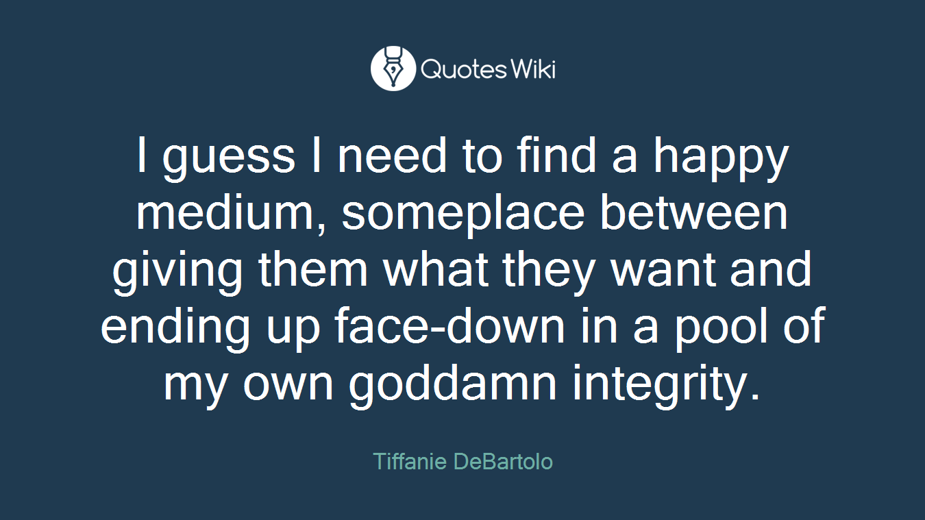I guess I need to find a happy medium, someplace between giving them what they want and ending up face-down in a pool of my own goddamn integrity.