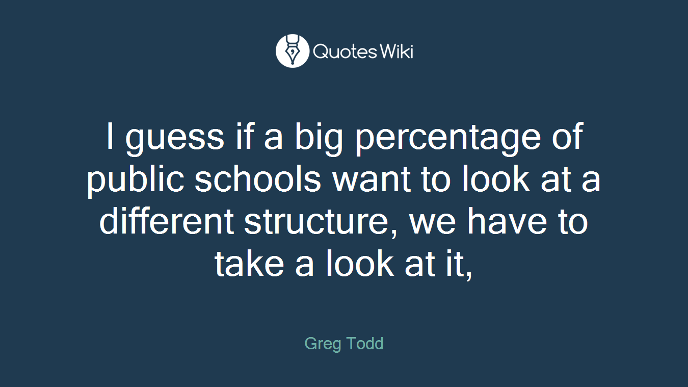 I guess if a big percentage of public schools want to look at a different structure, we have to take a look at it,