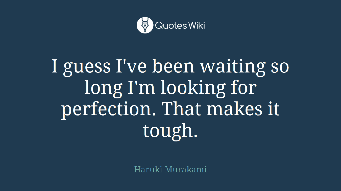 I guess I've been waiting so long I'm looking for perfection. That makes it tough.