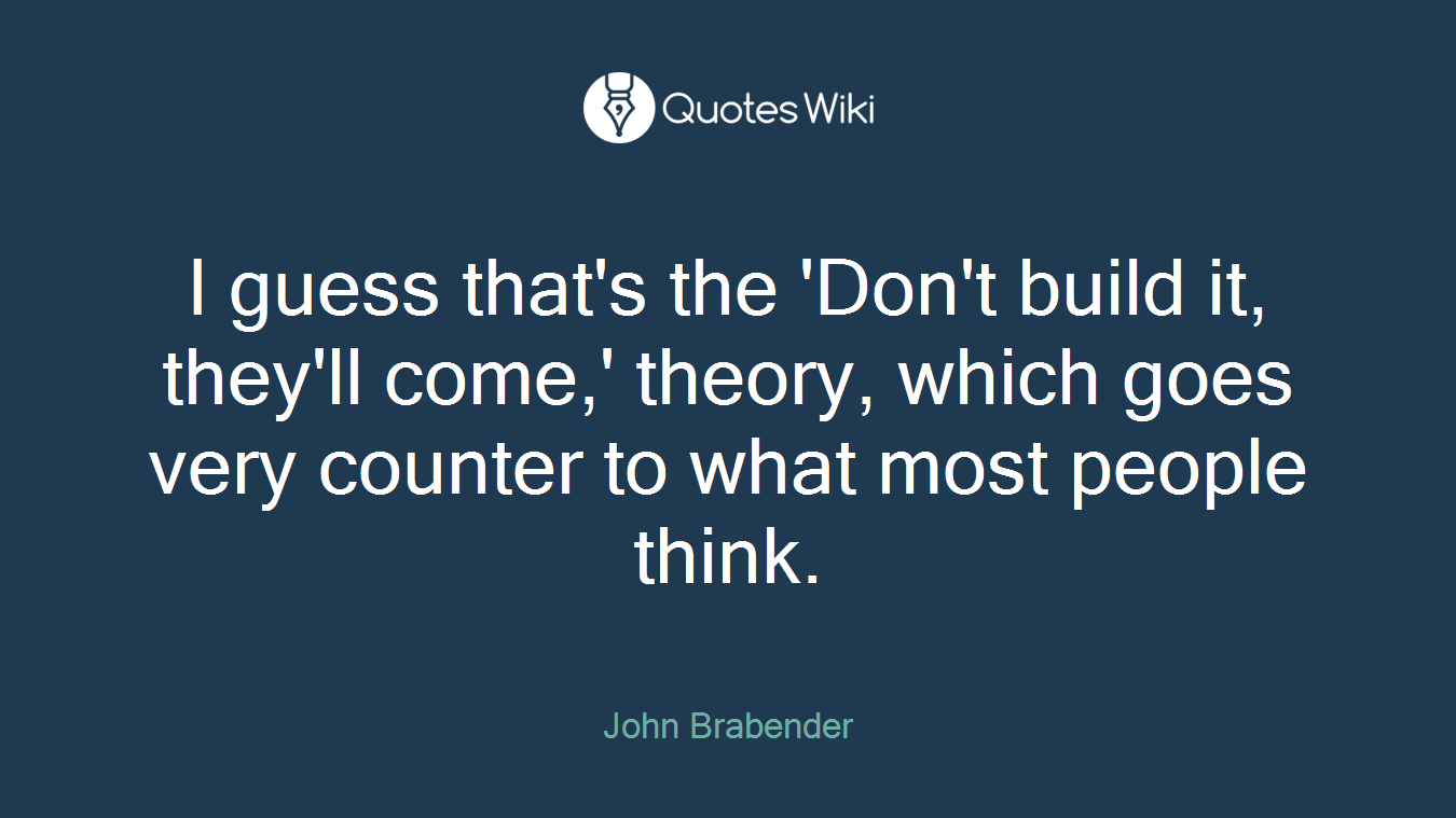 I guess that's the 'Don't build it, they'll come,' theory, which goes very counter to what most people think.