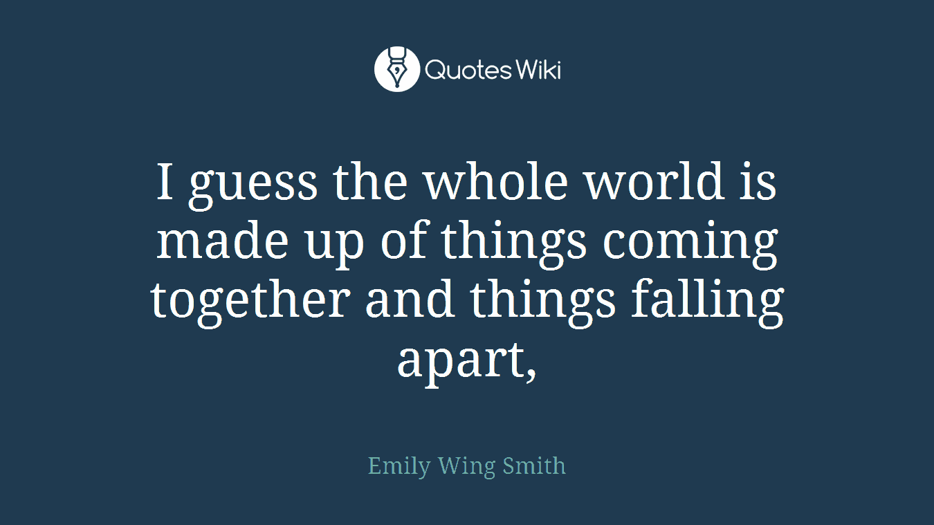 I guess the whole world is made up of things coming together and things falling apart,