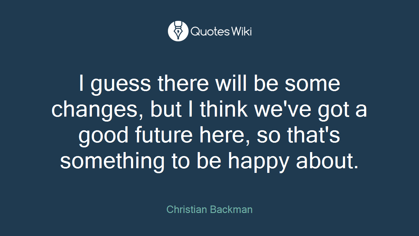 I guess there will be some changes, but I think we've got a good future here, so that's something to be happy about.