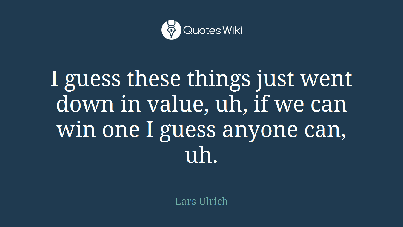 I guess these things just went down in value, uh, if we can win one I guess anyone can, uh.