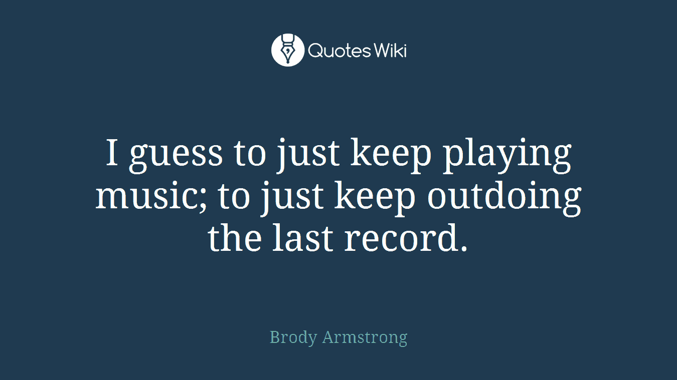 I guess to just keep playing music; to just keep outdoing the last record.
