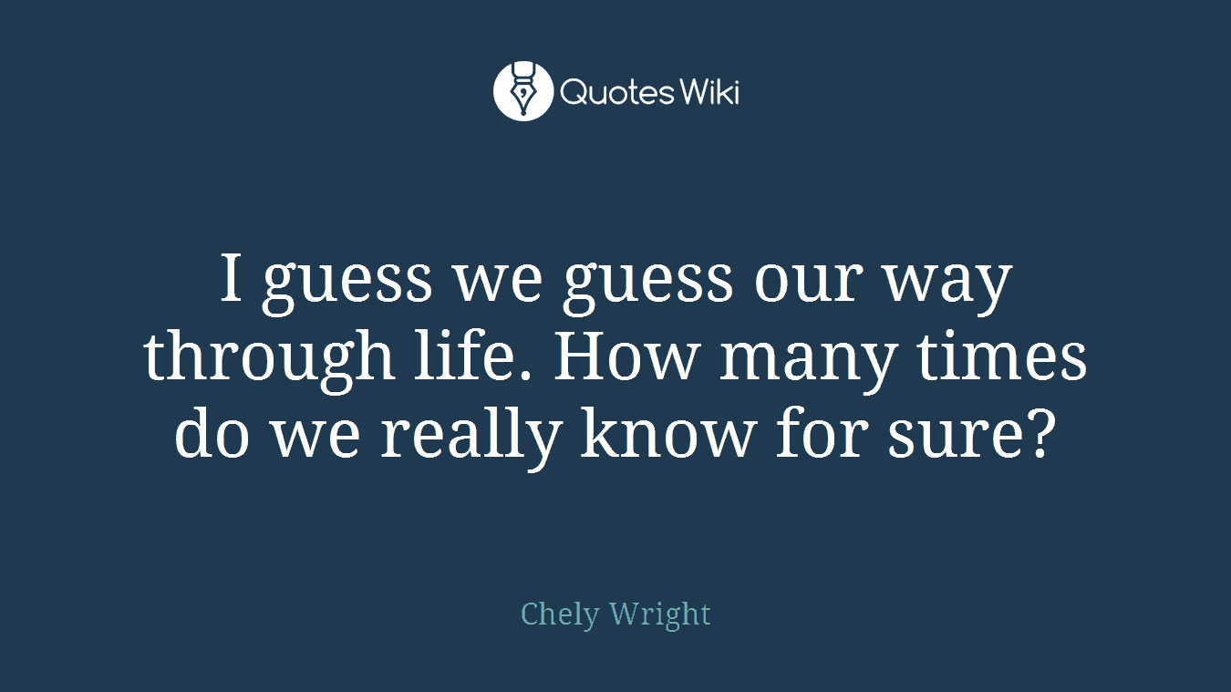 I guess we guess our way through life. How many times do we really know for sure?