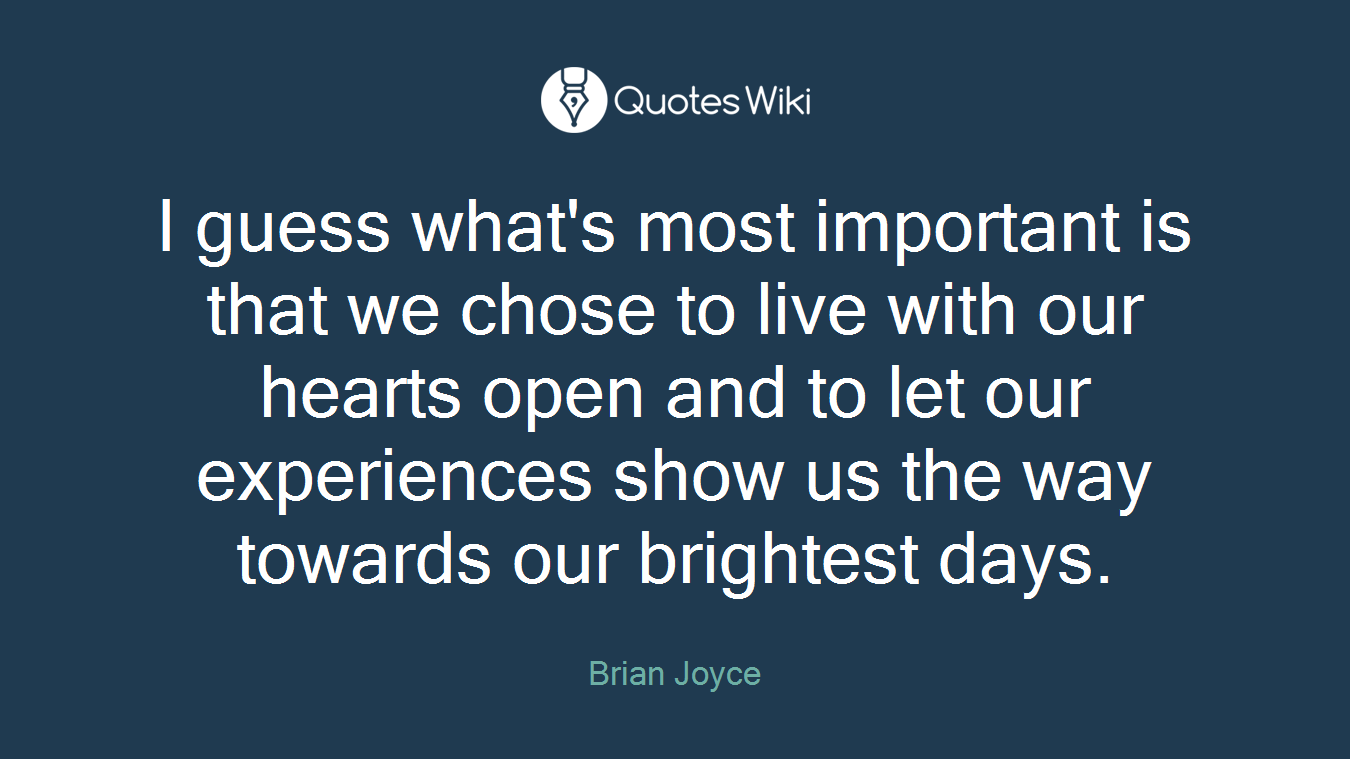 I guess what's most important is that we chose to live with our hearts open and to let our experiences show us the way towards our brightest days.