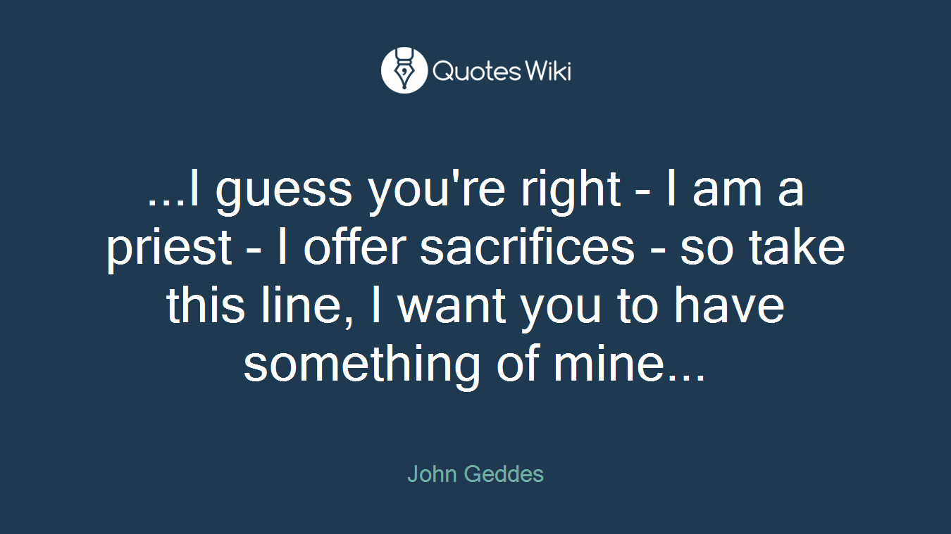 ...I guess you're right - I am a priest - I offer sacrifices - so take this line, I want you to have something of mine...