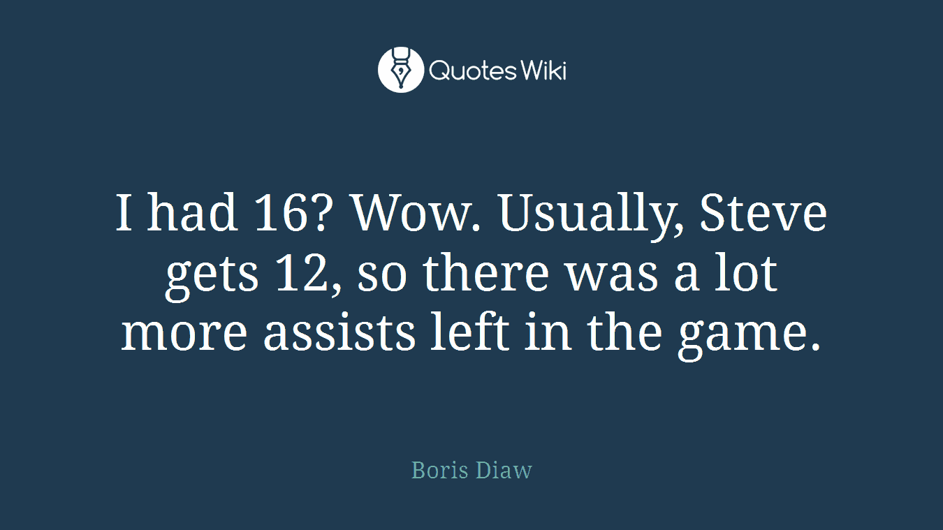 I had 16? Wow. Usually, Steve gets 12, so there was a lot more assists left in the game.