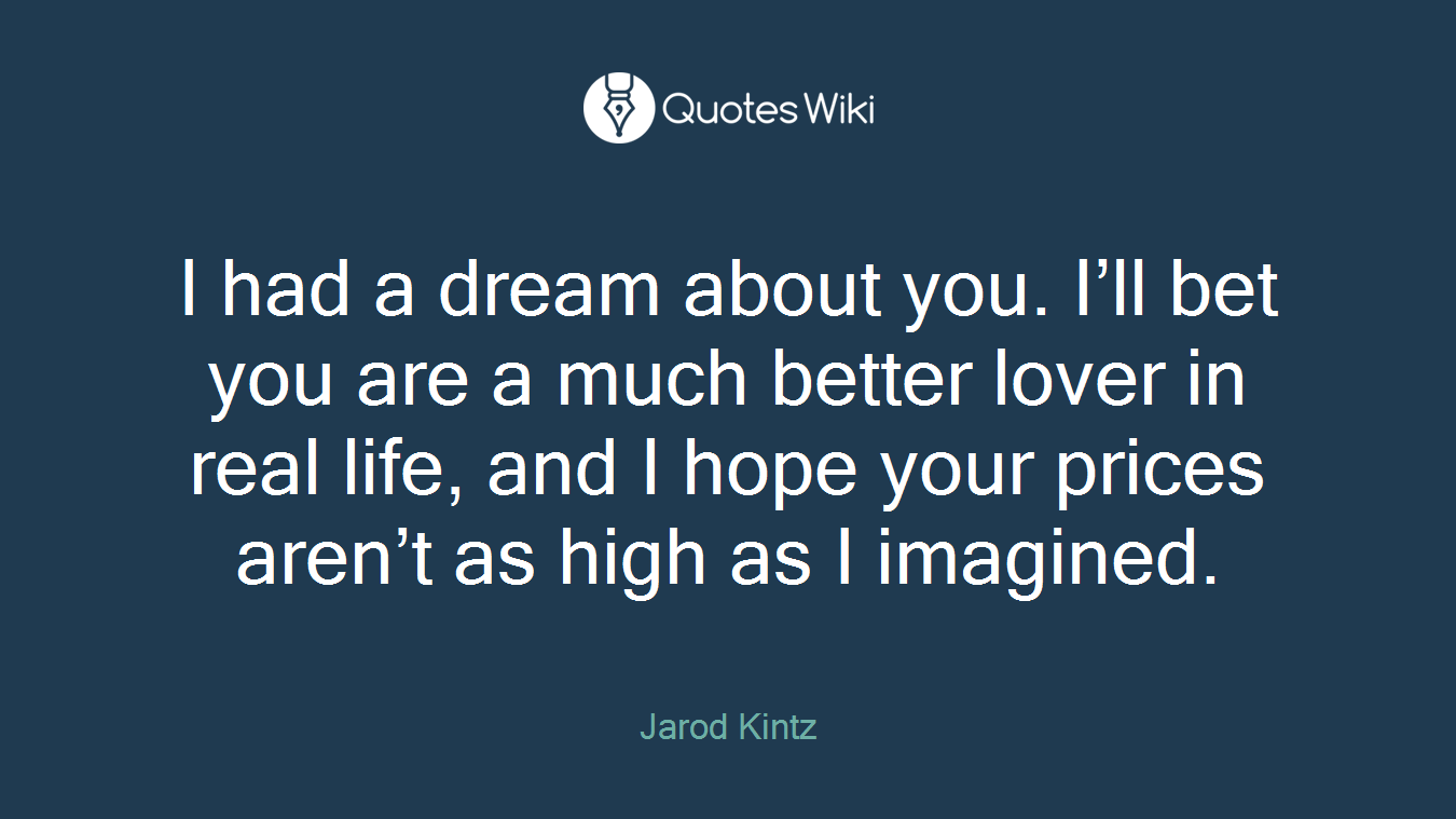 I had a dream about you. I’ll bet you are a much better lover in real life, and I hope your prices aren’t as high as I imagined.