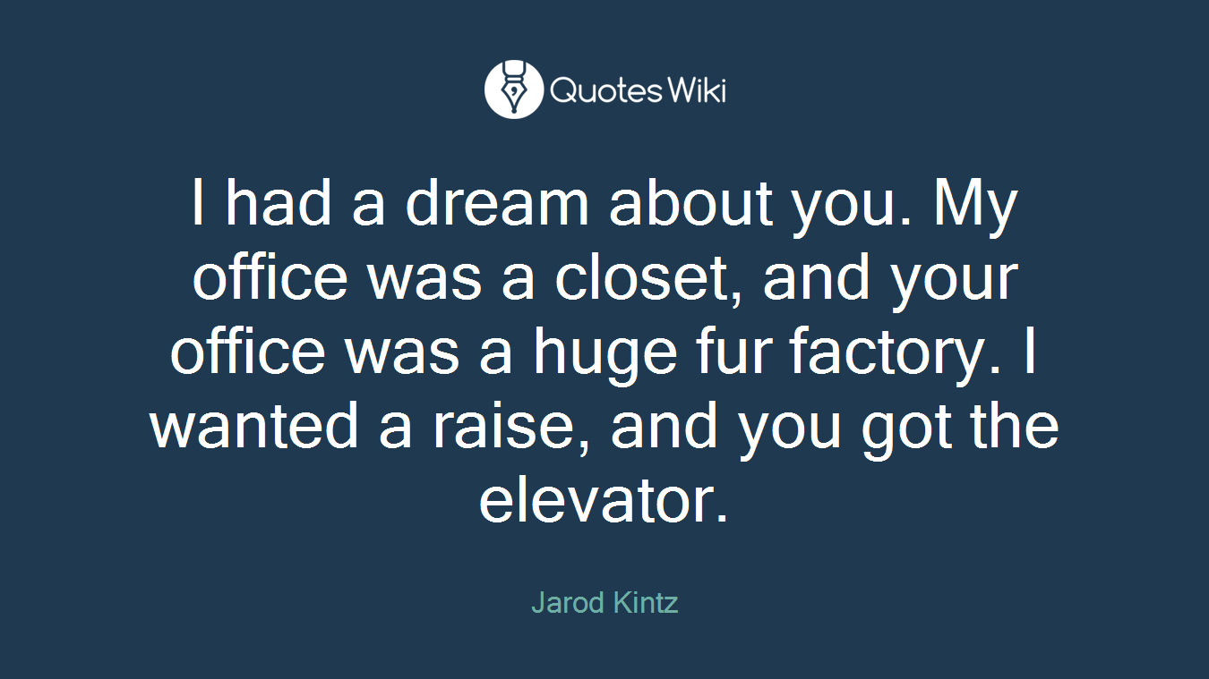 I had a dream about you. My office was a closet, and your office was a huge fur factory. I wanted a raise, and you got the elevator.