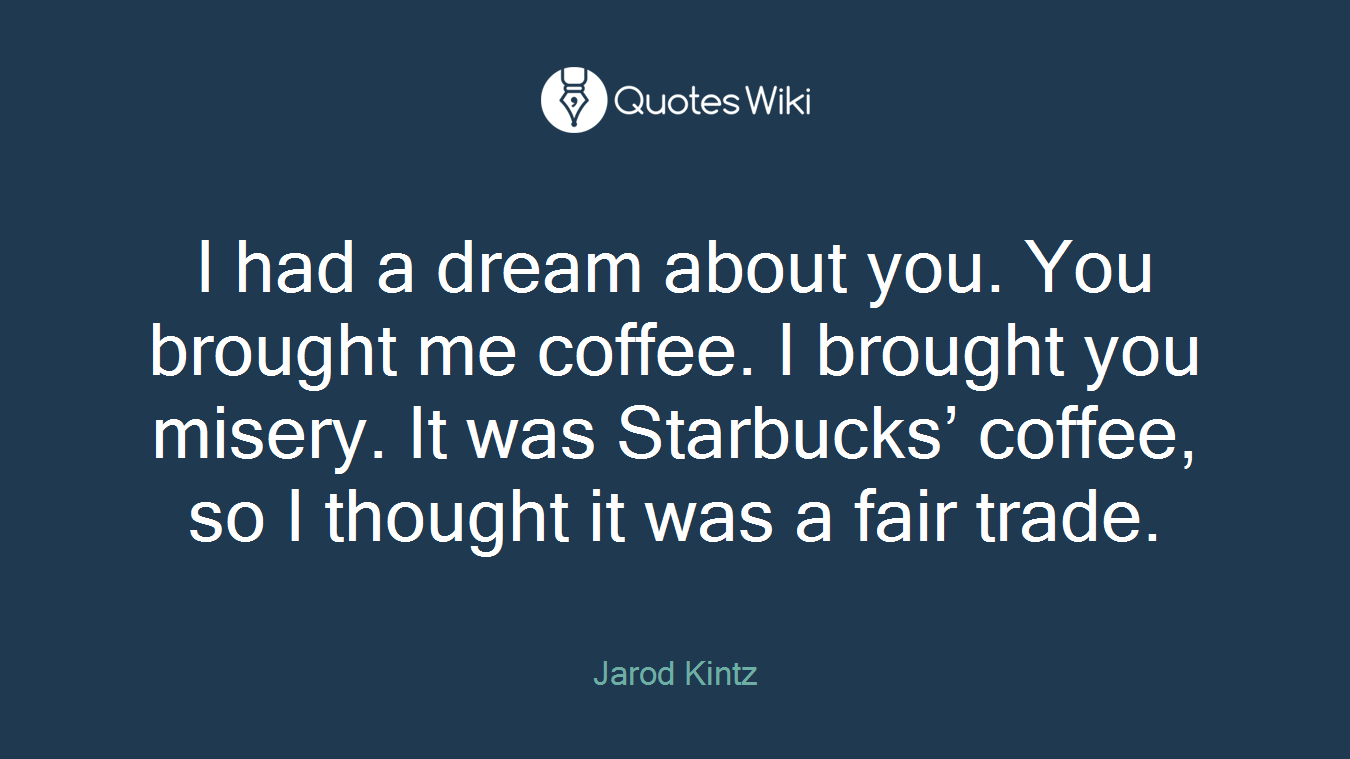 I had a dream about you. You brought me coffee. I brought you misery. It was Starbucks’ coffee, so I thought it was a fair trade.