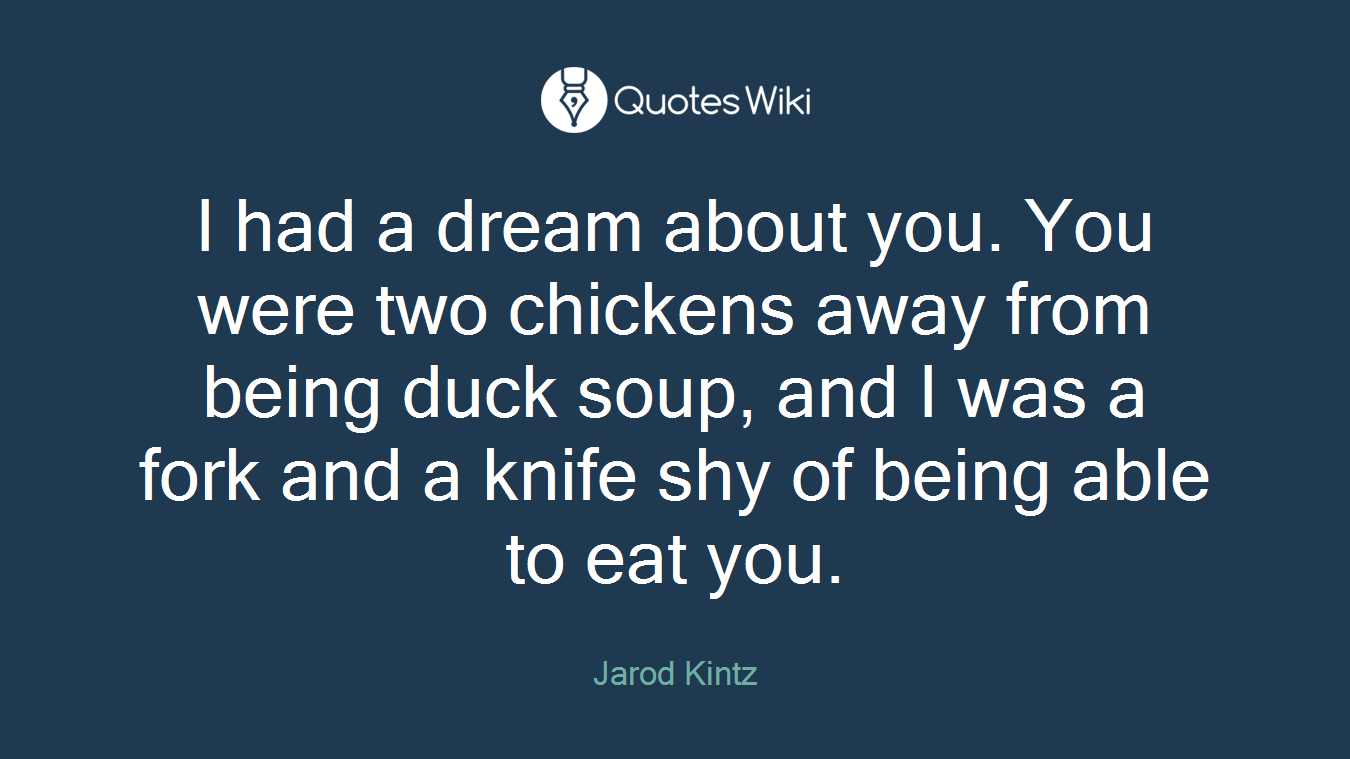 I had a dream about you. You were two chickens away from being duck soup, and I was a fork and a knife shy of being able to eat you.