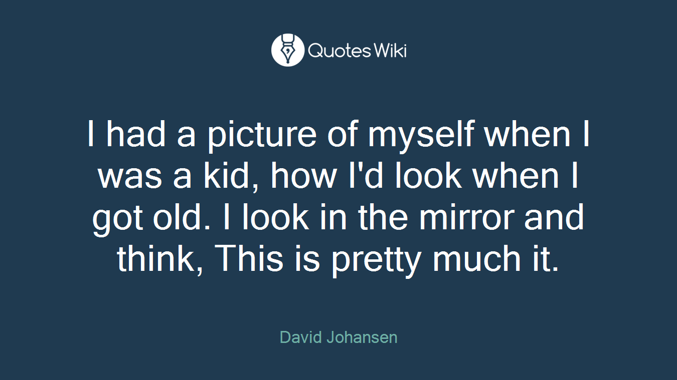 I had a picture of myself when I was a kid, how I'd look when I got old. I look in the mirror and think, This is pretty much it.