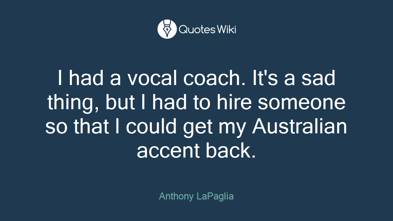 I had a vocal coach. It's a sad thing, but I had to hire someone so that I could get my Australian accent back.